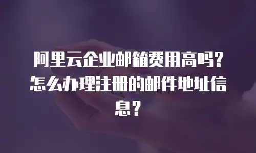 阿里云企业邮箱费用高吗？怎么办理注册的邮件地址信息？