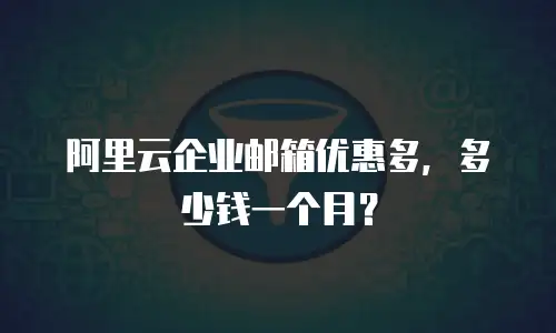 阿里云企业邮箱优惠多,多少钱一个月?
