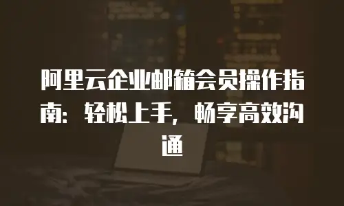 阿里云企业邮箱会员操作指南：轻松上手，畅享高效沟通