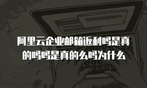 阿里云企业邮箱返利吗是真的吗吗是真的么吗为什么