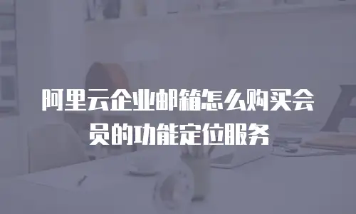 阿里云企业邮箱怎么购买会员的功能定位服务