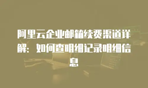阿里云企业邮箱续费渠道详解：如何查明细记录明细信息
