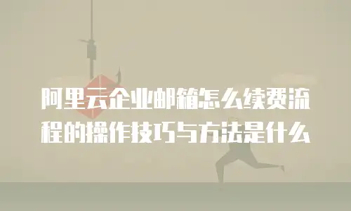 阿里云企业邮箱怎么续费流程的操作技巧与方法是什么