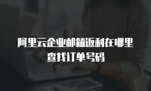 阿里云企业邮箱返利在哪里查找订单号码