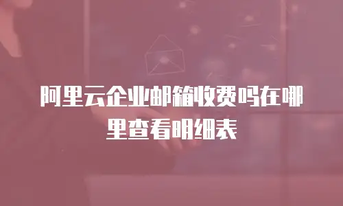阿里云企业邮箱收费吗在哪里查看明细表