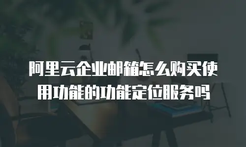 阿里云企业邮箱怎么购买使用功能的功能定位服务吗