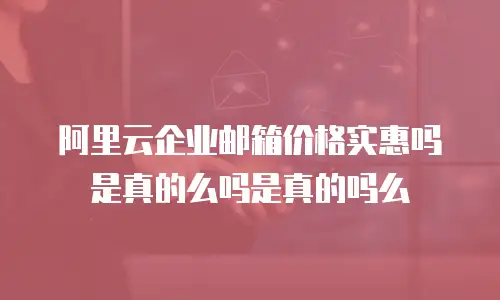 阿里云企业邮箱价格实惠吗是真的么吗是真的吗么