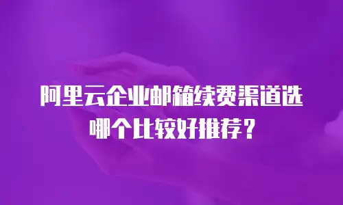阿里云企业邮箱续费渠道选哪个比较好推荐？