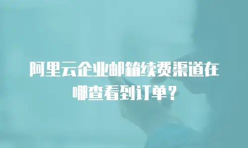 阿里云企业邮箱续费渠道在哪查看到订单？