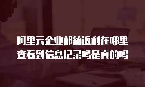 阿里云企业邮箱返利在哪里查看到信息记录吗是真的吗