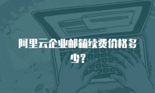 阿里云企业邮箱续费价格多少？
