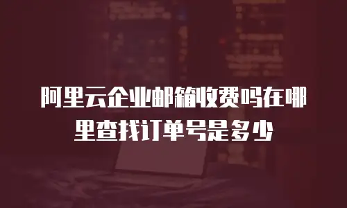 阿里云企业邮箱收费吗在哪里查找订单号是多少