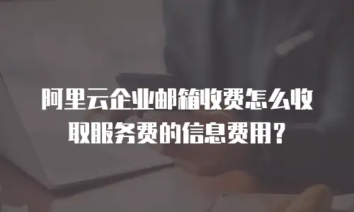 阿里云企业邮箱收费怎么收取服务费的信息费用？