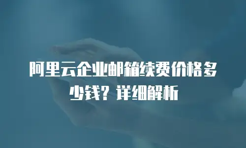 阿里云企业邮箱续费价格多少钱？详细解析