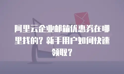 阿里云企业邮箱优惠券在哪里找的？新手用户如何快速领取？