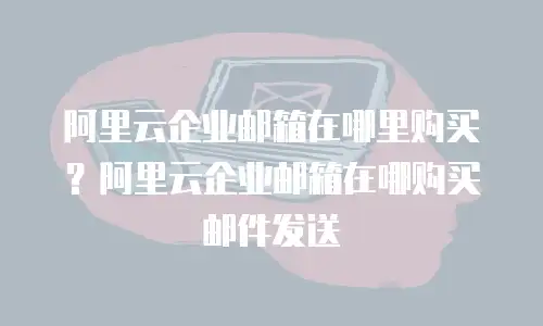 阿里云企业邮箱在哪里购买？阿里云企业邮箱在哪购买邮件发送