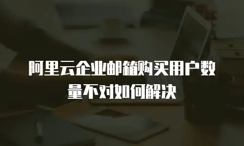 阿里云企业邮箱购买用户数量不对如何解决