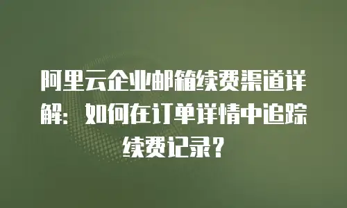 阿里云企业邮箱续费渠道详解：如何在订单详情中追踪续费记录？