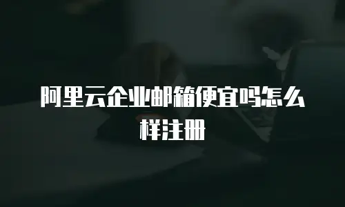 阿里云企业邮箱便宜吗怎么样注册