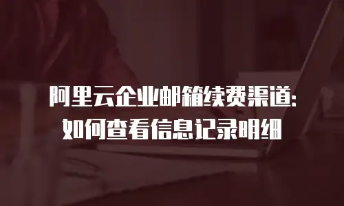 阿里云企业邮箱续费渠道：如何查看信息记录明细
