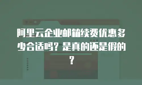 阿里云企业邮箱续费优惠多少合适吗？是真的还是假的？