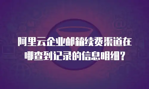 阿里云企业邮箱续费渠道在哪查到记录的信息明细?