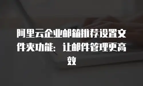 阿里云企业邮箱推荐设置文件夹功能：让邮件管理更高效