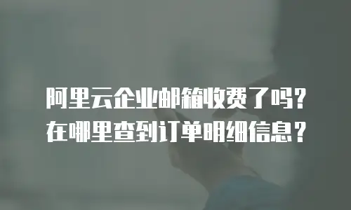 阿里云企业邮箱收费了吗？在哪里查到订单明细信息？