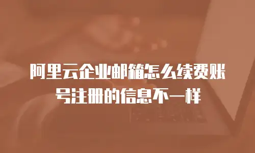 阿里云企业邮箱怎么续费账号注册的信息不一样