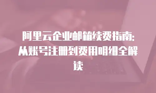 阿里云企业邮箱续费指南: 从账号注册到费用明细全解读