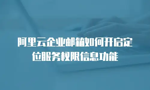 阿里云企业邮箱如何开启定位服务权限信息功能