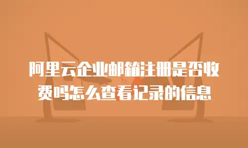 阿里云企业邮箱注册是否收费吗怎么查看记录的信息