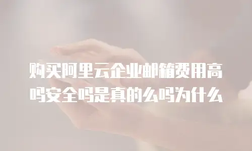购买阿里云企业邮箱费用高吗安全吗是真的么吗为什么
