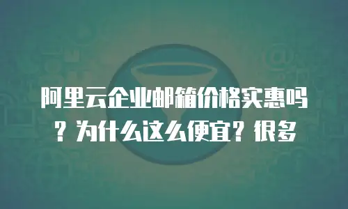阿里云企业邮箱价格实惠吗？为什么这么便宜？很多
