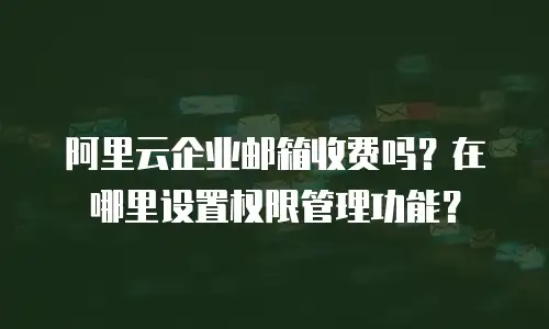 阿里云企业邮箱收费吗？在哪里设置权限管理功能？