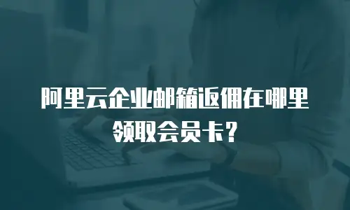 阿里云企业邮箱返佣在哪里领取会员卡？