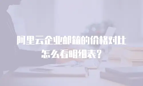 阿里云企业邮箱的价格对比怎么看明细表？