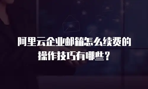 阿里云企业邮箱怎么续费的操作技巧有哪些?