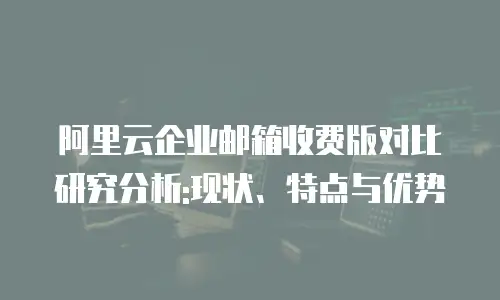 阿里云企业邮箱收费版对比研究分析:现状、特点与优势