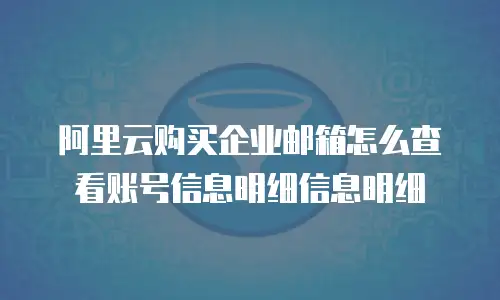 阿里云购买企业邮箱怎么查看账号信息明细信息明细