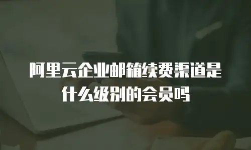 阿里云企业邮箱续费渠道是什么级别的会员吗