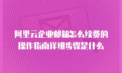 阿里云企业邮箱怎么续费的操作指南详细步骤是什么