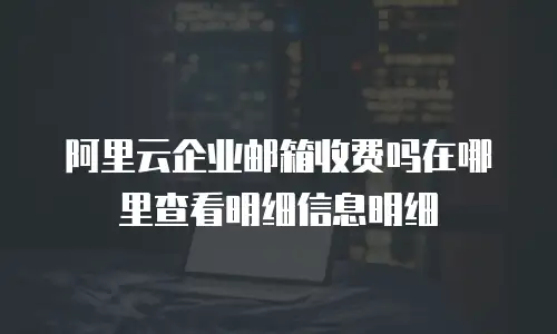 阿里云企业邮箱收费吗在哪里查看明细信息明细
