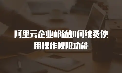阿里云企业邮箱如何续费使用操作权限功能