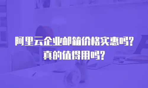 阿里云企业邮箱价格实惠吗?真的值得用吗?