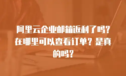 阿里云企业邮箱返利了吗？在哪里可以查看订单？是真的吗？