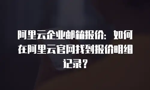 阿里云企业邮箱报价:如何在阿里云官网找到报价明细记录?