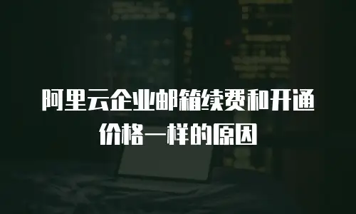 阿里云企业邮箱续费和开通价格一样的原因