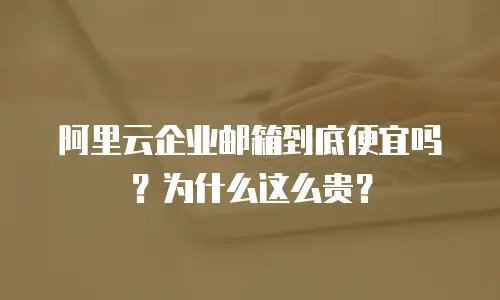 阿里云企业邮箱到底便宜吗?为什么这么贵?