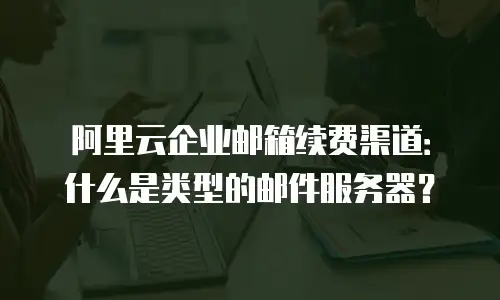 阿里云企业邮箱续费渠道：什么是类型的邮件服务器？